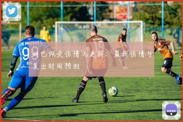 姆巴佩受伤情况更新：最新伤情与复出时间预测