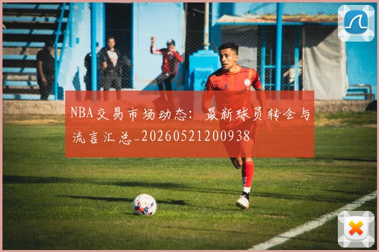 NBA交易市场动态：最新球员转会与流言汇总_20260521200938